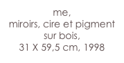 me,
miroirs, cire et pigment sur bois,
31 X 59,5 cm, 1998