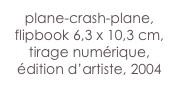 plane-crash-plane,
flipbook 6,3 x 10,3 cm, 
tirage numérique, 
édition d’artiste, 2004