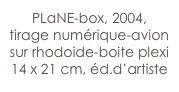 PLaNE-box, 2004,
tirage numérique-avion sur rhodoide-boite plexi
14 x 21 cm, éd.d’artiste