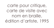 carte pour critique,
carte de visite avec nom en braille,
édition d’artiste, 1995