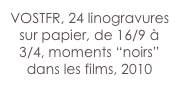 VOSTFR, 24 linogravures sur papier, de 16/9 à 3/4, moments “noirs” dans les films, 2010