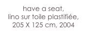 have a seat,
lino sur toile plastifiée,  205 X 125 cm, 2004