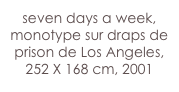 seven days a week,
monotype sur draps de prison de Los Angeles,
252 X 168 cm, 2001