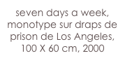 seven days a week,
monotype sur draps de prison de Los Angeles,
100 X 60 cm, 2000
