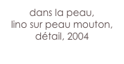 dans la peau,
lino sur peau mouton,
détail, 2004