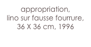 appropriation,
lino sur fausse fourrure,
36 X 36 cm, 1996
