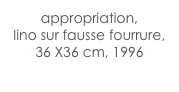 appropriation,
lino sur fausse fourrure,
36 X36 cm, 1996