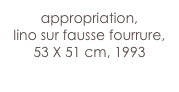 appropriation,
lino sur fausse fourrure,
53 X 51 cm, 1993