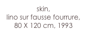 skin,
lino sur fausse fourrure,
80 X 120 cm, 1993