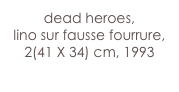 dead heroes,
lino sur fausse fourrure,
2(41 X 34) cm, 1993