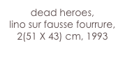 dead heroes,
lino sur fausse fourrure,
2(51 X 43) cm, 1993