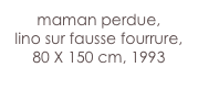 maman perdue,
lino sur fausse fourrure,
80 X 150 cm, 1993
