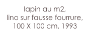 lapin au m2,
lino sur fausse fourrure,
100 X 100 cm, 1993