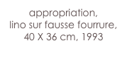 appropriation,
lino sur fausse fourrure,
40 X 36 cm, 1993