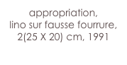 appropriation,
lino sur fausse fourrure, 2(25 X 20) cm, 1991