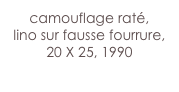 camouflage raté,
lino sur fausse fourrure, 20 X 25, 1990