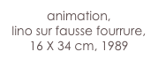 animation,
lino sur fausse fourrure, 16 X 34 cm, 1989