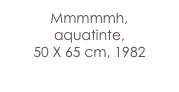 Mmmmmh,
aquatinte,
50 X 65 cm, 1982