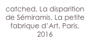catched, La disparition de Sémiramis, La petite fabrique d’Art, Paris,
2016 
