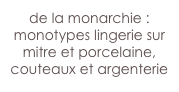 de la monarchie : monotypes lingerie sur mitre et porcelaine,
couteaux et argenterie