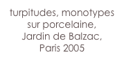 turpitudes, monotypes sur porcelaine, 
Jardin de Balzac,
Paris 2005