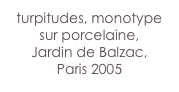turpitudes, monotype 
sur porcelaine, 
Jardin de Balzac,
Paris 2005