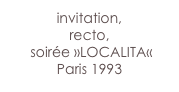 invitation,  
recto,
 soirée »LOCALITA«
Paris 1993