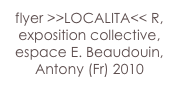 flyer >>LOCALITA<< R,
exposition collective,
espace E. Beaudouin,
Antony (Fr) 2010 